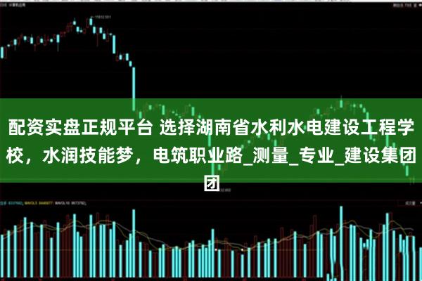 配资实盘正规平台 选择湖南省水利水电建设工程学校，水润技能梦，电筑职业路_测量_专业_建设集团