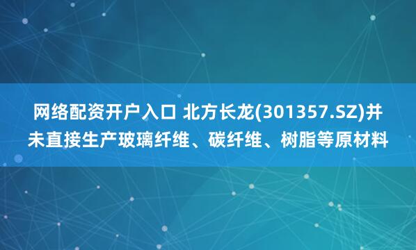 网络配资开户入口 北方长龙(301357.SZ)并未直接生产玻璃纤维、碳纤维、树脂等原材料