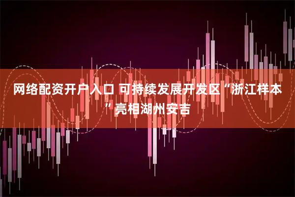 网络配资开户入口 可持续发展开发区“浙江样本”亮相湖州安吉