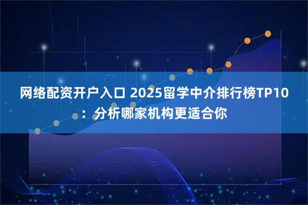 网络配资开户入口 2025留学中介排行榜TP10：分析哪家机构更适合你