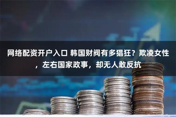 网络配资开户入口 韩国财阀有多猖狂？欺凌女性，左右国家政事，却无人敢反抗
