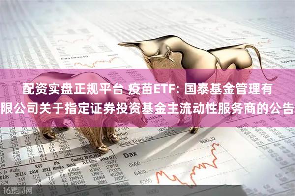 配资实盘正规平台 疫苗ETF: 国泰基金管理有限公司关于指定证券投资基金主流动性服务商的公告