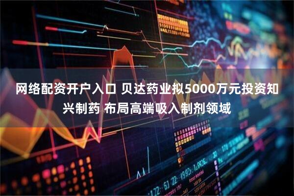 网络配资开户入口 贝达药业拟5000万元投资知兴制药 布局高端吸入制剂领域