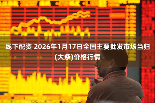 线下配资 2026年1月17日全国主要批发市场当归(大条)价格行情